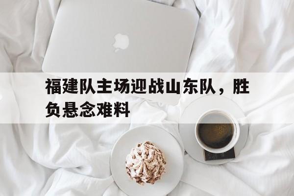 关于福建队主场迎战山东队，胜负悬念难料的信息